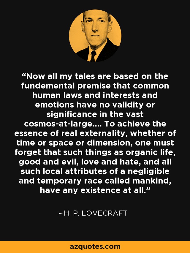 Now all my tales are based on the fundemental premise that common human laws and interests and emotions have no validity or significance in the vast cosmos-at-large.... To achieve the essence of real externality, whether of time or space or dimension, one must forget that such things as organic life, good and evil, love and hate, and all such local attributes of a negligible and temporary race called mankind, have any existence at all. - H. P. Lovecraft