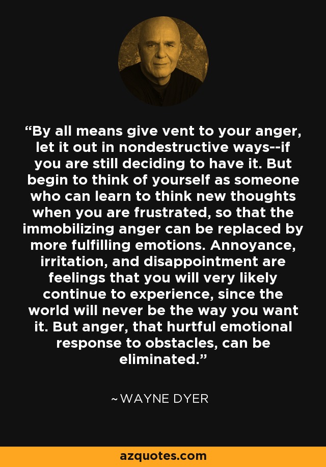 By all means give vent to your anger, let it out in nondestructive ways--if you are still deciding to have it. But begin to think of yourself as someone who can learn to think new thoughts when you are frustrated, so that the immobilizing anger can be replaced by more fulfilling emotions. Annoyance, irritation, and disappointment are feelings that you will very likely continue to experience, since the world will never be the way you want it. But anger, that hurtful emotional response to obstacles, can be eliminated. - Wayne Dyer