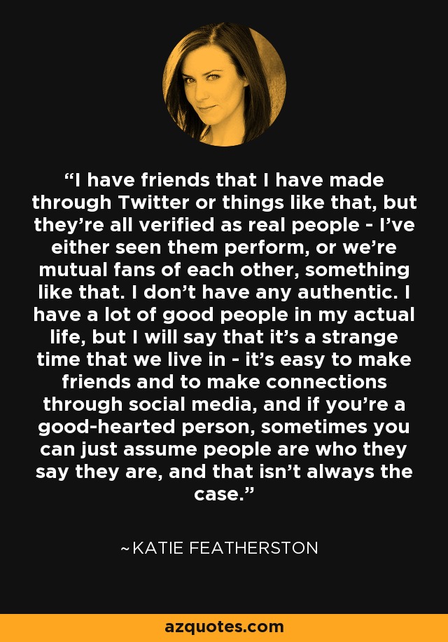 I have friends that I have made through Twitter or things like that, but they're all verified as real people - I've either seen them perform, or we're mutual fans of each other, something like that. I don't have any authentic. I have a lot of good people in my actual life, but I will say that it's a strange time that we live in - it's easy to make friends and to make connections through social media, and if you're a good-hearted person, sometimes you can just assume people are who they say they are, and that isn't always the case. - Katie Featherston