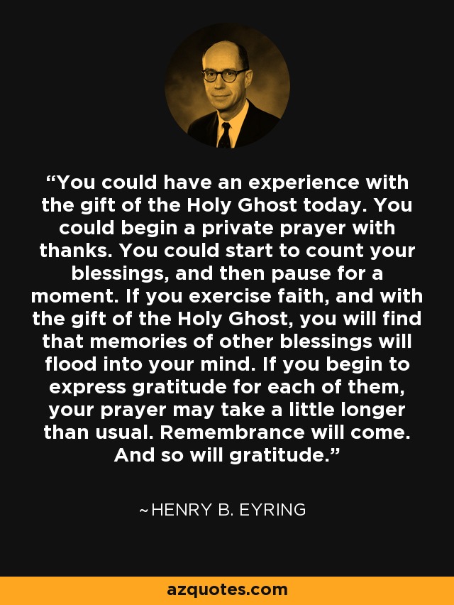 You could have an experience with the gift of the Holy Ghost today. You could begin a private prayer with thanks. You could start to count your blessings, and then pause for a moment. If you exercise faith, and with the gift of the Holy Ghost, you will find that memories of other blessings will flood into your mind. If you begin to express gratitude for each of them, your prayer may take a little longer than usual. Remembrance will come. And so will gratitude. - Henry B. Eyring