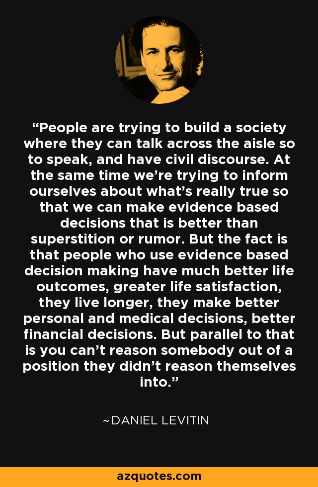 People are trying to build a society where they can talk across the aisle so to speak, and have civil discourse. At the same time we're trying to inform ourselves about what's really true so that we can make evidence based decisions that is better than superstition or rumor. But the fact is that people who use evidence based decision making have much better life outcomes, greater life satisfaction, they live longer, they make better personal and medical decisions, better financial decisions. But parallel to that is you can't reason somebody out of a position they didn't reason themselves into. - Daniel Levitin