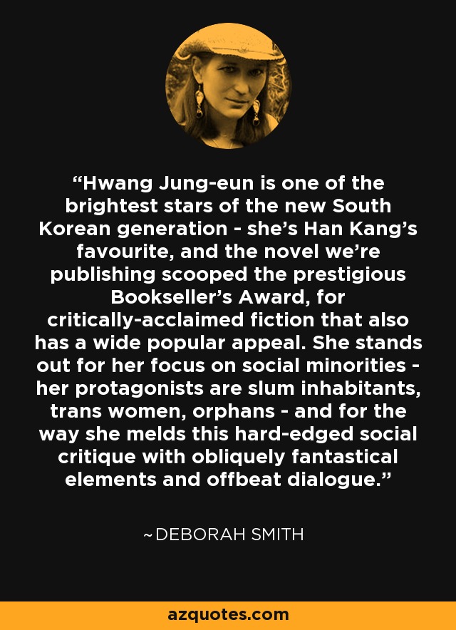 Hwang Jung-eun is one of the brightest stars of the new South Korean generation - she's Han Kang's favourite, and the novel we're publishing scooped the prestigious Bookseller's Award, for critically-acclaimed fiction that also has a wide popular appeal. She stands out for her focus on social minorities - her protagonists are slum inhabitants, trans women, orphans - and for the way she melds this hard-edged social critique with obliquely fantastical elements and offbeat dialogue. - Deborah Smith