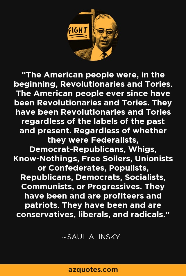 The American people were, in the beginning, Revolutionaries and Tories. The American people ever since have been Revolutionaries and Tories. They have been Revolutionaries and Tories regardless of the labels of the past and present. Regardless of whether they were Federalists, Democrat-Republicans, Whigs, Know-Nothings, Free Soilers, Unionists or Confederates, Populists, Republicans, Democrats, Socialists, Communists, or Progressives. They have been and are profiteers and patriots. They have been and are conservatives, liberals, and radicals. - Saul Alinsky