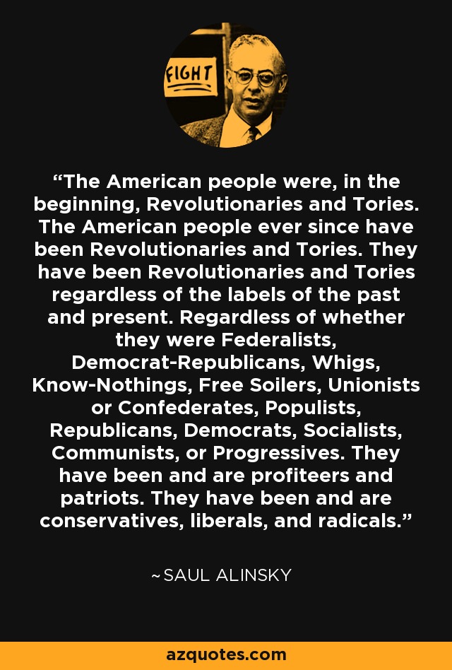 The American people were, in the beginning, Revolutionaries and Tories. The American people ever since have been Revolutionaries and Tories. They have been Revolutionaries and Tories regardless of the labels of the past and present. Regardless of whether they were Federalists, Democrat-Republicans, Whigs, Know-Nothings, Free Soilers, Unionists or Confederates, Populists, Republicans, Democrats, Socialists, Communists, or Progressives. They have been and are profiteers and patriots. They have been and are conservatives, liberals, and radicals. - Saul Alinsky