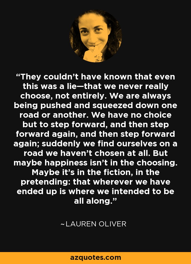 They couldn’t have known that even this was a lie—that we never really choose, not entirely. We are always being pushed and squeezed down one road or another. We have no choice but to step forward, and then step forward again, and then step forward again; suddenly we find ourselves on a road we haven’t chosen at all. But maybe happiness isn’t in the choosing. Maybe it’s in the fiction, in the pretending: that wherever we have ended up is where we intended to be all along. - Lauren Oliver