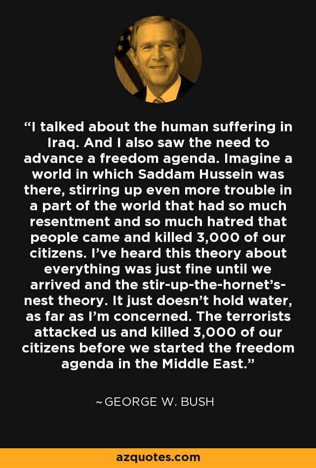 I talked about the human suffering in Iraq. And I also saw the need to advance a freedom agenda. Imagine a world in which Saddam Hussein was there, stirring up even more trouble in a part of the world that had so much resentment and so much hatred that people came and killed 3,000 of our citizens. I've heard this theory about everything was just fine until we arrived and the stir-up-the-hornet's- nest theory. It just doesn't hold water, as far as I'm concerned. The terrorists attacked us and killed 3,000 of our citizens before we started the freedom agenda in the Middle East. - George W. Bush