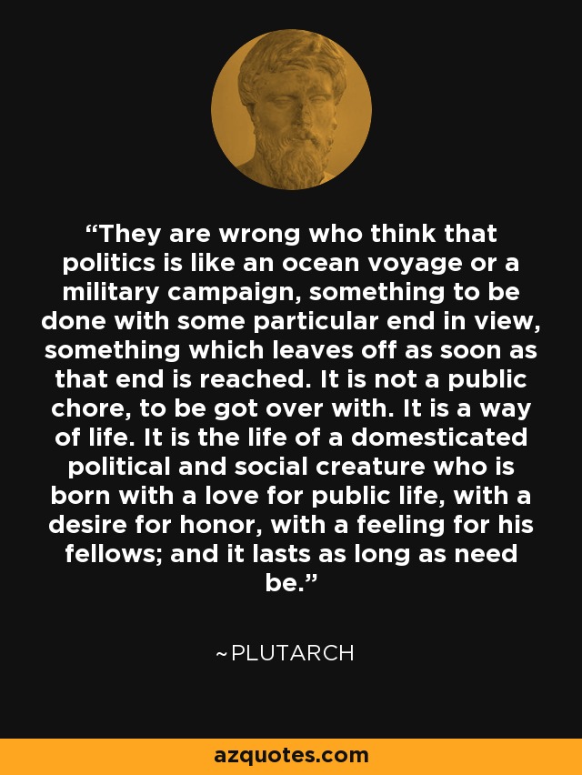 They are wrong who think that politics is like an ocean voyage or a military campaign, something to be done with some particular end in view, something which leaves off as soon as that end is reached. It is not a public chore, to be got over with. It is a way of life. It is the life of a domesticated political and social creature who is born with a love for public life, with a desire for honor, with a feeling for his fellows; and it lasts as long as need be. - Plutarch