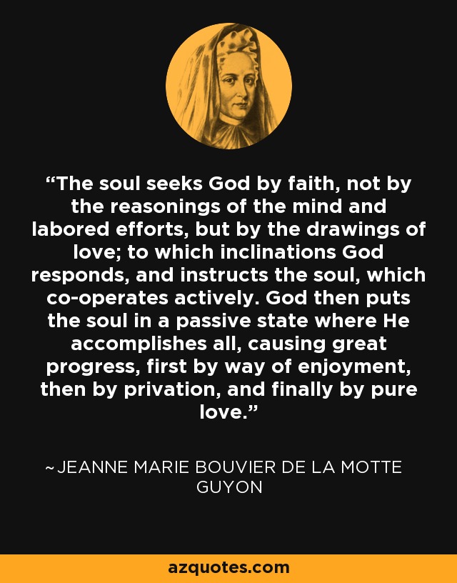 The soul seeks God by faith, not by the reasonings of the mind and labored efforts, but by the drawings of love; to which inclinations God responds, and instructs the soul, which co-operates actively. God then puts the soul in a passive state where He accomplishes all, causing great progress, first by way of enjoyment, then by privation, and finally by pure love. - Jeanne Marie Bouvier de la Motte Guyon