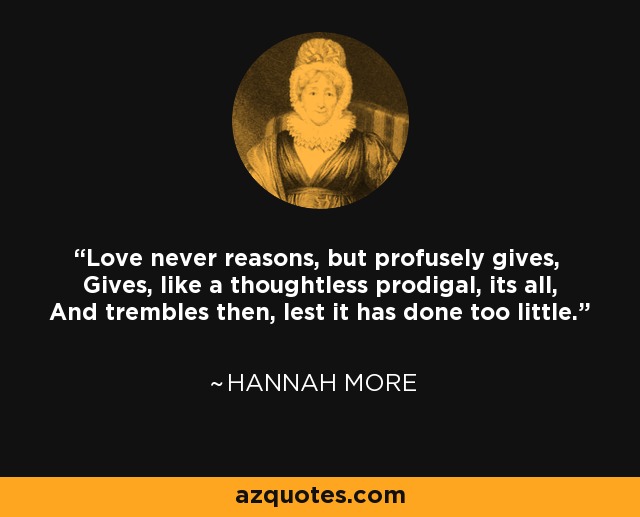 Love never reasons, but profusely gives, Gives, like a thoughtless prodigal, its all, And trembles then, lest it has done too little. - Hannah More