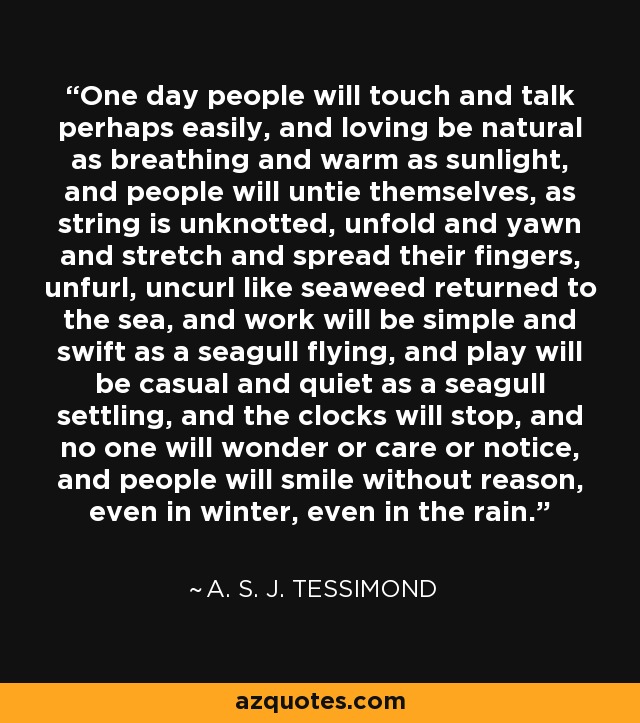 One day people will touch and talk perhaps easily, and loving be natural as breathing and warm as sunlight, and people will untie themselves, as string is unknotted, unfold and yawn and stretch and spread their fingers, unfurl, uncurl like seaweed returned to the sea, and work will be simple and swift as a seagull flying, and play will be casual and quiet as a seagull settling, and the clocks will stop, and no one will wonder or care or notice, and people will smile without reason, even in winter, even in the rain. - A. S. J. Tessimond One day people will touch and talk perhaps easily, and loving be natural as breathing and warm as sunlight, and people will untie themselves, as string is unknotted, unfold and yawn and stretch and spread their fingers, unfurl, uncurl like seaweed returned to the sea, and work will be simple and swift as a seagull flying, and play will be casual and quiet as a seagull settling, and the clocks will stop, and no one will wonder or care or notice, and people will smile without reason, even in winter, even in the rain. - A. S. J. Tessimond