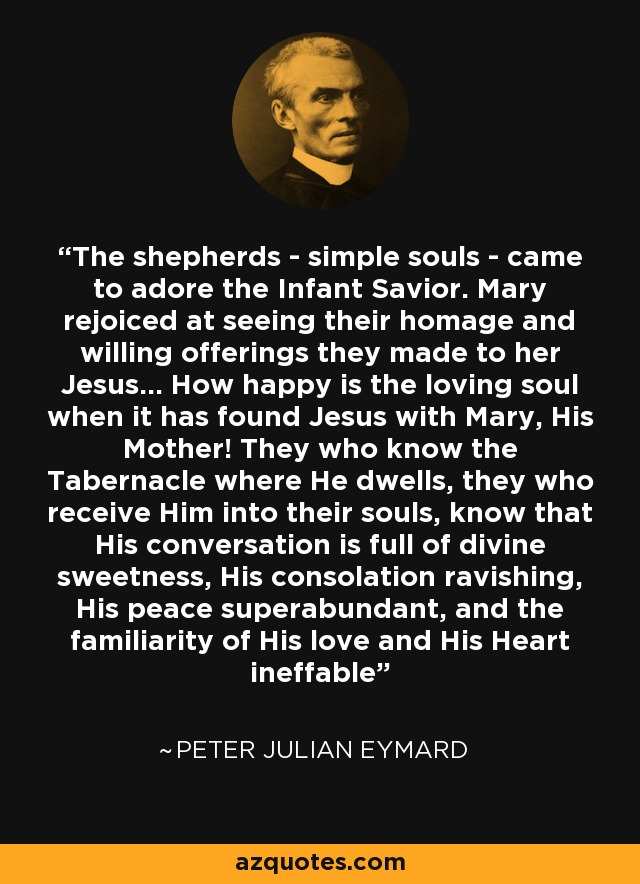 The shepherds - simple souls - came to adore the Infant Savior. Mary rejoiced at seeing their homage and willing offerings they made to her Jesus... How happy is the loving soul when it has found Jesus with Mary, His Mother! They who know the Tabernacle where He dwells, they who receive Him into their souls, know that His conversation is full of divine sweetness, His consolation ravishing, His peace superabundant, and the familiarity of His love and His Heart ineffable - Peter Julian Eymard