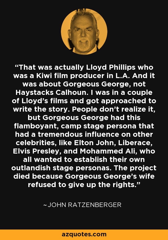 That was actually Lloyd Phillips who was a Kiwi film producer in L.A. And it was about Gorgeous George, not Haystacks Calhoun. I was in a couple of Lloyd's films and got approached to write the story. People don't realize it, but Gorgeous George had this flamboyant, camp stage persona that had a tremendous influence on other celebrities, like Elton John, Liberace, Elvis Presley, and Mohammed Ali, who all wanted to establish their own outlandish stage personas. The project died because Gorgeous George's wife refused to give up the rights. - John Ratzenberger