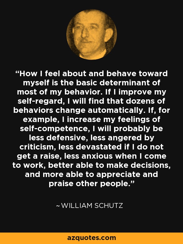 How I feel about and behave toward myself is the basic determinant of most of my behavior. If I improve my self-regard, I will find that dozens of behaviors change automatically. If, for example, I increase my feelings of self-competence, I will probably be less defensive, less angered by criticism, less devastated if I do not get a raise, less anxious when I come to work, better able to make decisions, and more able to appreciate and praise other people. - William Schutz