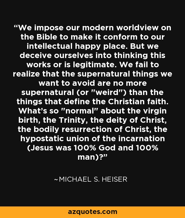 We impose our modern worldview on the Bible to make it conform to our intellectual happy place. But we deceive ourselves into thinking this works or is legitimate. We fail to realize that the supernatural things we want to avoid are no more supernatural (or 
