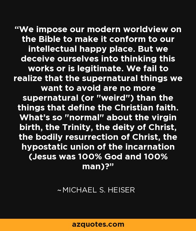 We impose our modern worldview on the Bible to make it conform to our intellectual happy place. But we deceive ourselves into thinking this works or is legitimate. We fail to realize that the supernatural things we want to avoid are no more supernatural (or 