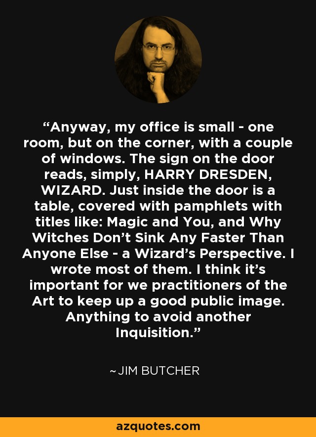 Anyway, my office is small - one room, but on the corner, with a couple of windows. The sign on the door reads, simply, HARRY DRESDEN, WIZARD. Just inside the door is a table, covered with pamphlets with titles like: Magic and You, and Why Witches Don't Sink Any Faster Than Anyone Else - a Wizard's Perspective. I wrote most of them. I think it's important for we practitioners of the Art to keep up a good public image. Anything to avoid another Inquisition. - Jim Butcher