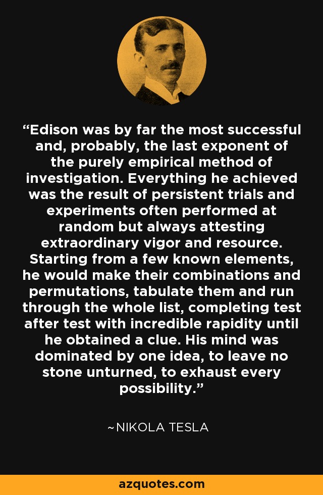 Edison was by far the most successful and, probably, the last exponent of the purely empirical method of investigation. Everything he achieved was the result of persistent trials and experiments often performed at random but always attesting extraordinary vigor and resource. Starting from a few known elements, he would make their combinations and permutations, tabulate them and run through the whole list, completing test after test with incredible rapidity until he obtained a clue. His mind was dominated by one idea, to leave no stone unturned, to exhaust every possibility. - Nikola Tesla
