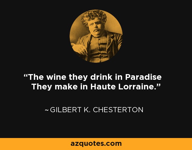 The wine they drink in Paradise They make in Haute Lorraine. - Gilbert K. Chesterton