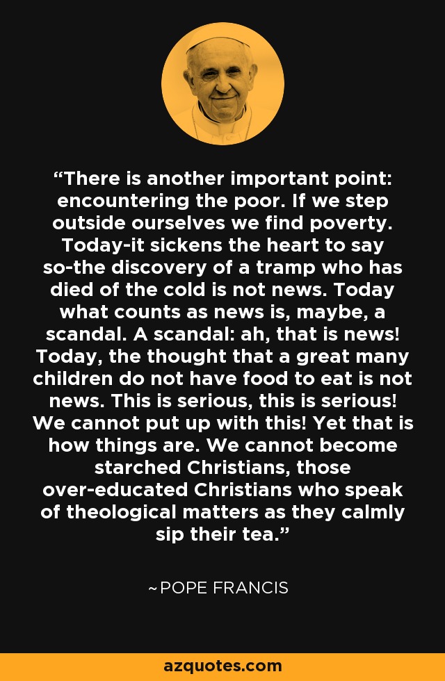 There is another important point: encountering the poor. If we step outside ourselves we find poverty. Today-it sickens the heart to say so-the discovery of a tramp who has died of the cold is not news. Today what counts as news is, maybe, a scandal. A scandal: ah, that is news! Today, the thought that a great many children do not have food to eat is not news. This is serious, this is serious! We cannot put up with this! Yet that is how things are. We cannot become starched Christians, those over-educated Christians who speak of theological matters as they calmly sip their tea. - Pope Francis