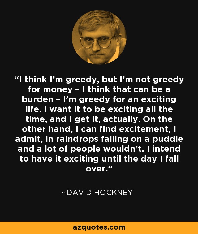 I think I’m greedy, but I’m not greedy for money – I think that can be a burden – I’m greedy for an exciting life. I want it to be exciting all the time, and I get it, actually. On the other hand, I can find excitement, I admit, in raindrops falling on a puddle and a lot of people wouldn’t. I intend to have it exciting until the day I fall over. - David Hockney