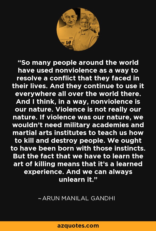So many people around the world have used nonviolence as a way to resolve a conflict that they faced in their lives. And they continue to use it everywhere all over the world there. And I think, in a way, nonviolence is our nature. Violence is not really our nature. If violence was our nature, we wouldn't need military academies and martial arts institutes to teach us how to kill and destroy people. We ought to have been born with those instincts. But the fact that we have to learn the art of killing means that it's a learned experience. And we can always unlearn it. - Arun Manilal Gandhi