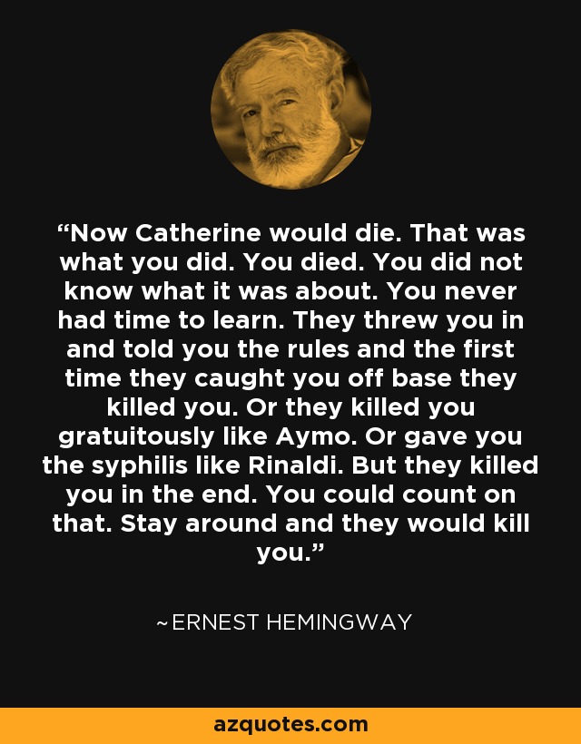 Now Catherine would die. That was what you did. You died. You did not know what it was about. You never had time to learn. They threw you in and told you the rules and the first time they caught you off base they killed you. Or they killed you gratuitously like Aymo. Or gave you the syphilis like Rinaldi. But they killed you in the end. You could count on that. Stay around and they would kill you. - Ernest Hemingway