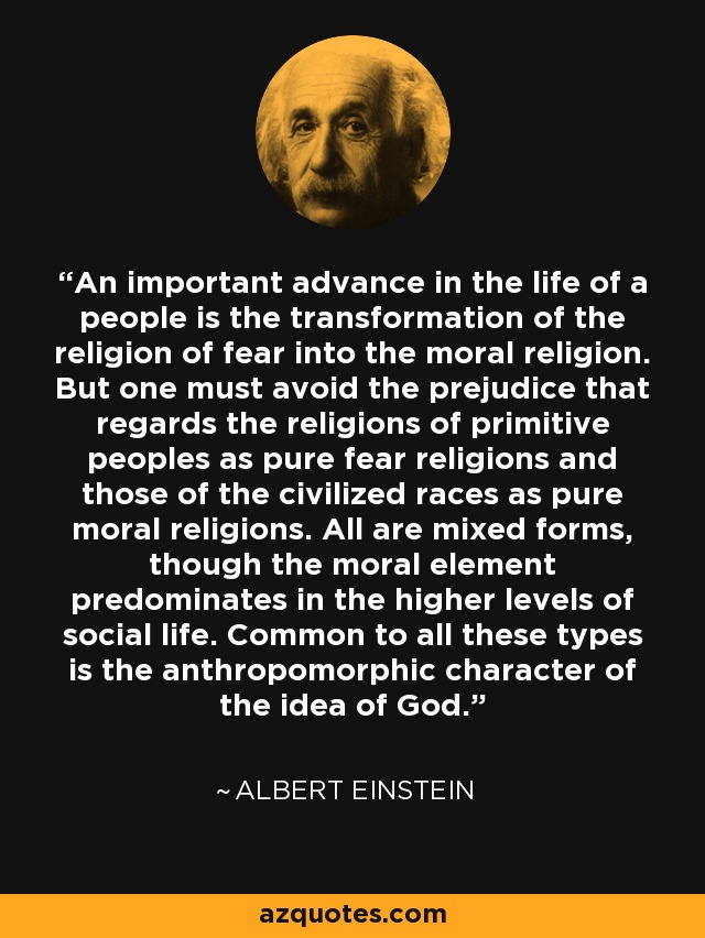 An important advance in the life of a people is the transformation of the religion of fear into the moral religion. But one must avoid the prejudice that regards the religions of primitive peoples as pure fear religions and those of the civilized races as pure moral religions. All are mixed forms, though the moral element predominates in the higher levels of social life. Common to all these types is the anthropomorphic character of the idea of God. - Albert Einstein