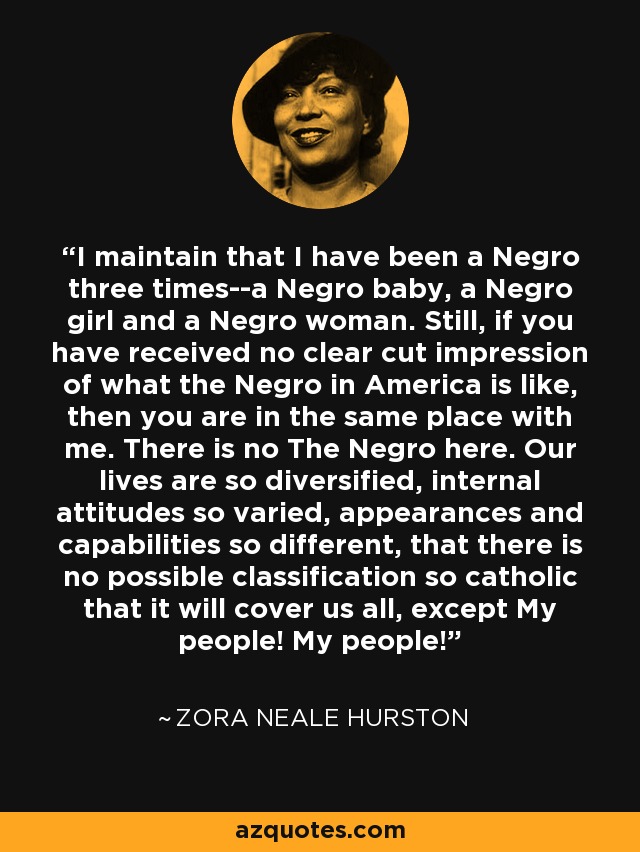I maintain that I have been a Negro three times--a Negro baby, a Negro girl and a Negro woman. Still, if you have received no clear cut impression of what the Negro in America is like, then you are in the same place with me. There is no The Negro here. Our lives are so diversified, internal attitudes so varied, appearances and capabilities so different, that there is no possible classification so catholic that it will cover us all, except My people! My people! - Zora Neale Hurston