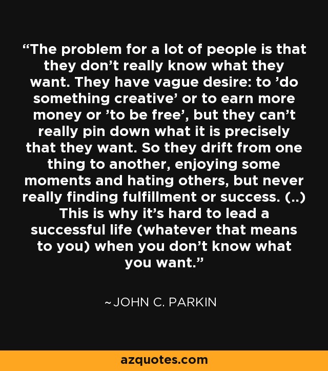 The problem for a lot of people is that they don't really know what they want. They have vague desire: to 'do something creative' or to earn more money or 'to be free', but they can't really pin down what it is precisely that they want. So they drift from one thing to another, enjoying some moments and hating others, but never really finding fulfillment or success. (..) This is why it's hard to lead a successful life (whatever that means to you) when you don't know what you want. - John C. Parkin