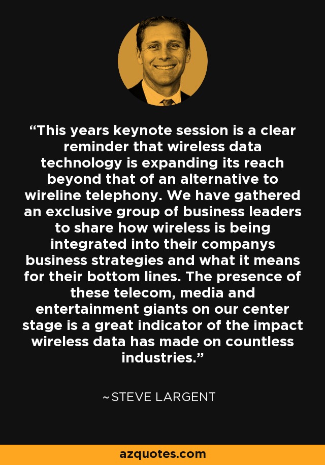 This years keynote session is a clear reminder that wireless data technology is expanding its reach beyond that of an alternative to wireline telephony. We have gathered an exclusive group of business leaders to share how wireless is being integrated into their companys business strategies and what it means for their bottom lines. The presence of these telecom, media and entertainment giants on our center stage is a great indicator of the impact wireless data has made on countless industries. - Steve Largent