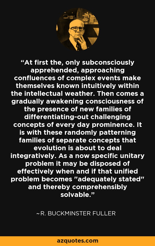 At first the, only subconsciously apprehended, approaching confluences of complex events make themselves known intuitively within the intellectual weather. Then comes a gradually awakening consciousness of the presence of new families of differentiating-out challenging concepts of every day prominence. It is with these randomly patterning families of separate concepts that evolution is about to deal integratively. As a now specific unitary problem it may be disposed of effectively when and if that unified problem becomes 