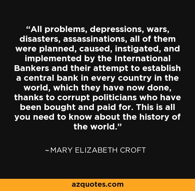 All problems, depressions, wars, disasters, assassinations, all of them were planned, caused, instigated, and implemented by the International Bankers and their attempt to establish a central bank in every country in the world, which they have now done, thanks to corrupt politicians who have been bought and paid for. This is all you need to know about the history of the world. - Mary Elizabeth Croft