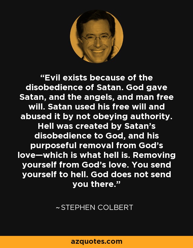 Evil exists because of the disobedience of Satan. God gave Satan, and the angels, and man free will. Satan used his free will and abused it by not obeying authority. Hell was created by Satan’s disobedience to God, and his purposeful removal from God’s love—which is what hell is. Removing yourself from God’s love. You send yourself to hell. God does not send you there. - Stephen Colbert