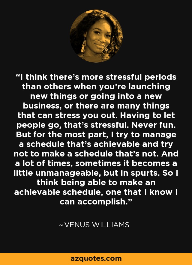 I think there's more stressful periods than others when you're launching new things or going into a new business, or there are many things that can stress you out. Having to let people go, that's stressful. Never fun. But for the most part, I try to manage a schedule that's achievable and try not to make a schedule that's not. And a lot of times, sometimes it becomes a little unmanageable, but in spurts. So I think being able to make an achievable schedule, one that I know I can accomplish. - Venus Williams