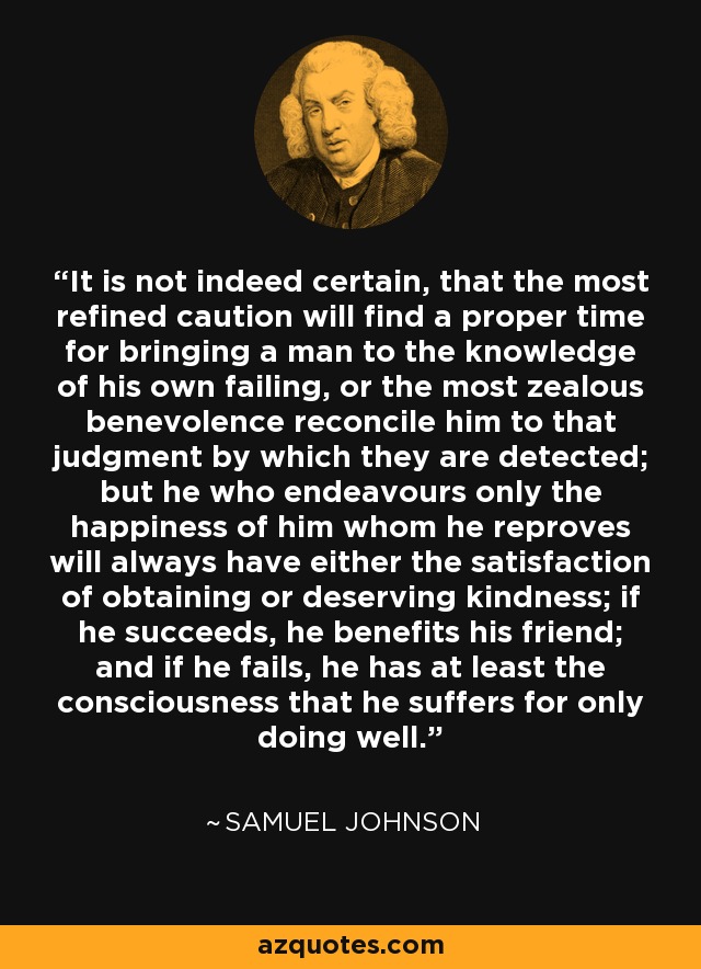 It is not indeed certain, that the most refined caution will find a proper time for bringing a man to the knowledge of his own failing, or the most zealous benevolence reconcile him to that judgment by which they are detected; but he who endeavours only the happiness of him whom he reproves will always have either the satisfaction of obtaining or deserving kindness; if he succeeds, he benefits his friend; and if he fails, he has at least the consciousness that he suffers for only doing well. - Samuel Johnson