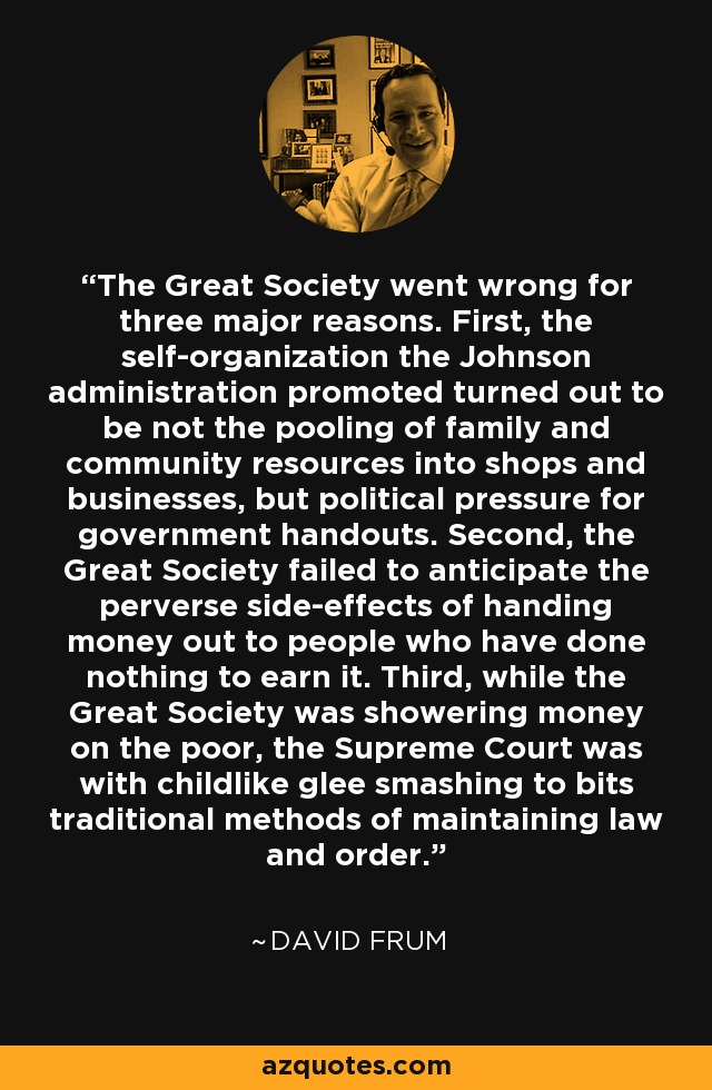 The Great Society went wrong for three major reasons. First, the self-organization the Johnson administration promoted turned out to be not the pooling of family and community resources into shops and businesses, but political pressure for government handouts. Second, the Great Society failed to anticipate the perverse side-effects of handing money out to people who have done nothing to earn it. Third, while the Great Society was showering money on the poor, the Supreme Court was with childlike glee smashing to bits traditional methods of maintaining law and order. - David Frum