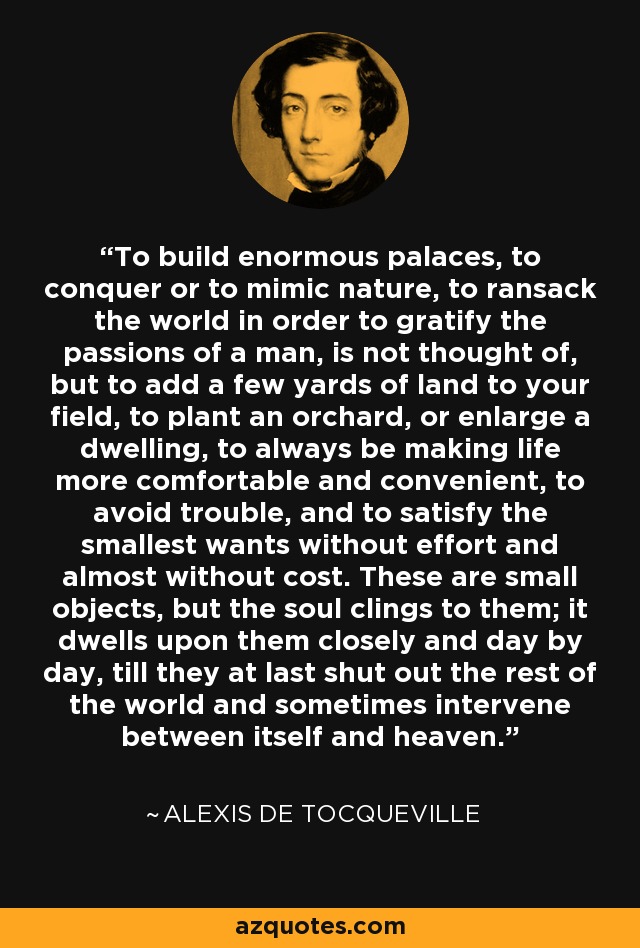 To build enormous palaces, to conquer or to mimic nature, to ransack the world in order to gratify the passions of a man, is not thought of, but to add a few yards of land to your field, to plant an orchard, or enlarge a dwelling, to always be making life more comfortable and convenient, to avoid trouble, and to satisfy the smallest wants without effort and almost without cost. These are small objects, but the soul clings to them; it dwells upon them closely and day by day, till they at last shut out the rest of the world and sometimes intervene between itself and heaven. - Alexis de Tocqueville