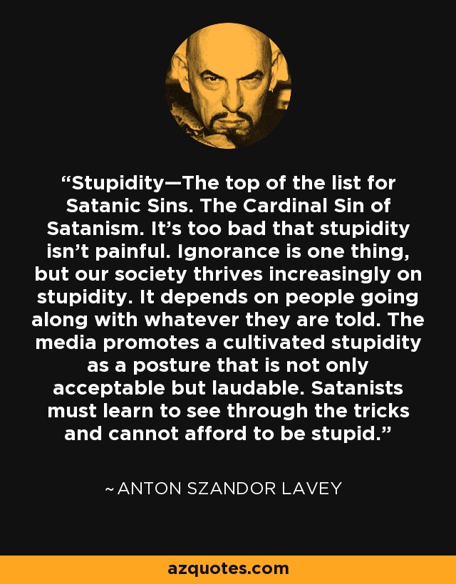 Stupidity—The top of the list for Satanic Sins. The Cardinal Sin of Satanism. It’s too bad that stupidity isn’t painful. Ignorance is one thing, but our society thrives increasingly on stupidity. It depends on people going along with whatever they are told. The media promotes a cultivated stupidity as a posture that is not only acceptable but laudable. Satanists must learn to see through the tricks and cannot afford to be stupid. - Anton Szandor LaVey