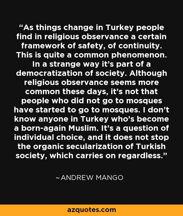 As things change in Turkey people find in religious observance a certain framework of safety, of continuity. This is quite a common phenomenon. In a strange way it's part of a democratization of society. Although religious observance seems more common these days, it's not that people who did not go to mosques have started to go to mosques. I don't know anyone in Turkey who's become a born-again Muslim. It's a question of individual choice, and it does not stop the organic secularization of Turkish society, which carries on regardless. - Andrew Mango