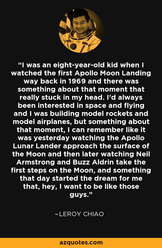 I was an eight-year-old kid when I watched the first Apollo Moon Landing way back in 1969 and there was something about that moment that really stuck in my head. I'd always been interested in space and flying and I was building model rockets and model airplanes, but something about that moment, I can remember like it was yesterday watching the Apollo Lunar Lander approach the surface of the Moon and then later watching Neil Armstrong and Buzz Aldrin take the first steps on the Moon, and something that day started the dream for me that, hey, I want to be like those guys. - Leroy Chiao