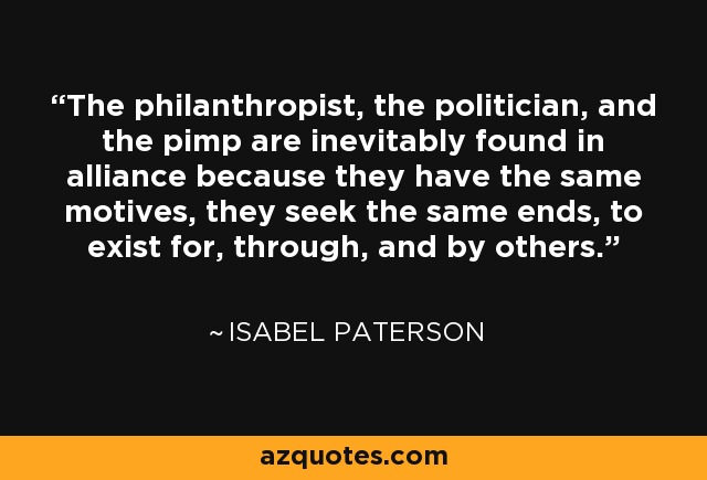 The philanthropist, the politician, and the pimp are inevitably found in alliance because they have the same motives, they seek the same ends, to exist for, through, and by others. - Isabel Paterson