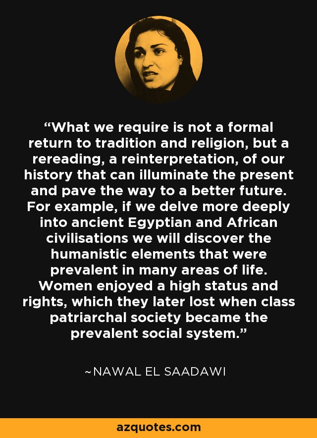 What we require is not a formal return to tradition and religion, but a rereading, a reinterpretation, of our history that can illuminate the present and pave the way to a better future. For example, if we delve more deeply into ancient Egyptian and African civilisations we will discover the humanistic elements that were prevalent in many areas of life. Women enjoyed a high status and rights, which they later lost when class patriarchal society became the prevalent social system. - Nawal El Saadawi