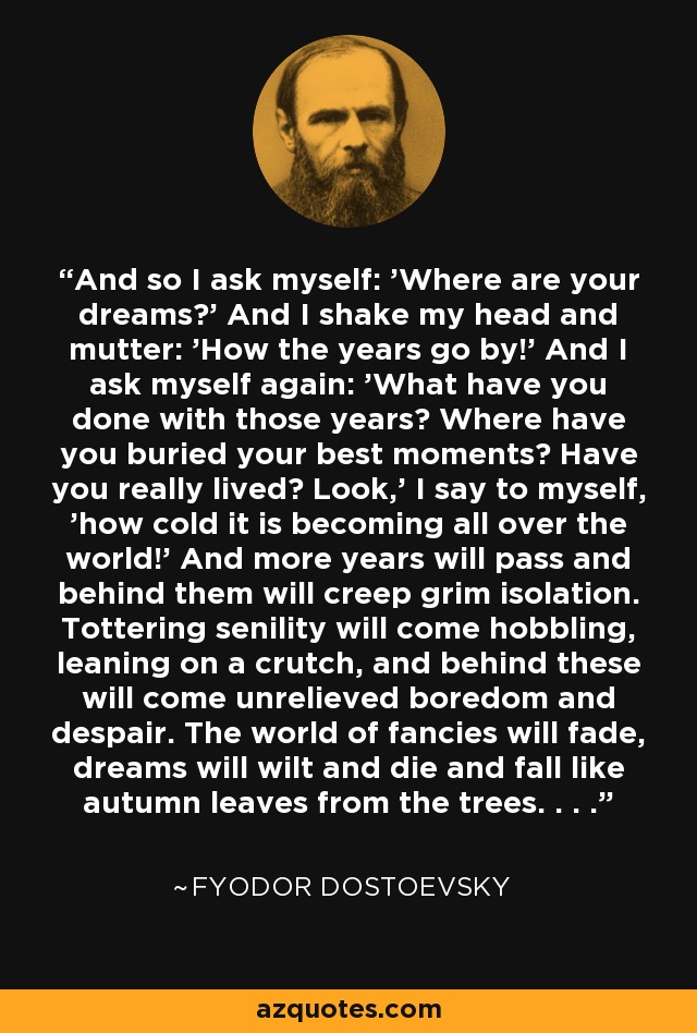 And so I ask myself: 'Where are your dreams?' And I shake my head and mutter: 'How the years go by!' And I ask myself again: 'What have you done with those years? Where have you buried your best moments? Have you really lived? Look,' I say to myself, 'how cold it is becoming all over the world!' And more years will pass and behind them will creep grim isolation. Tottering senility will come hobbling, leaning on a crutch, and behind these will come unrelieved boredom and despair. The world of fancies will fade, dreams will wilt and die and fall like autumn leaves from the trees. . . . - Fyodor Dostoevsky