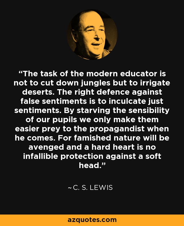 The task of the modern educator is not to cut down jungles but to irrigate deserts. The right defence against false sentiments is to inculcate just sentiments. By starving the sensibility of our pupils we only make them easier prey to the propagandist when he comes. For famished nature will be avenged and a hard heart is no infallible protection against a soft head. - C. S. Lewis