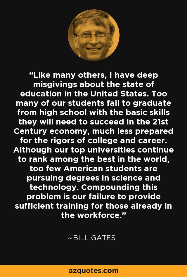 Like many others, I have deep misgivings about the state of education in the United States. Too many of our students fail to graduate from high school with the basic skills they will need to succeed in the 21st Century economy, much less prepared for the rigors of college and career. Although our top universities continue to rank among the best in the world, too few American students are pursuing degrees in science and technology. Compounding this problem is our failure to provide sufficient training for those already in the workforce. - Bill Gates