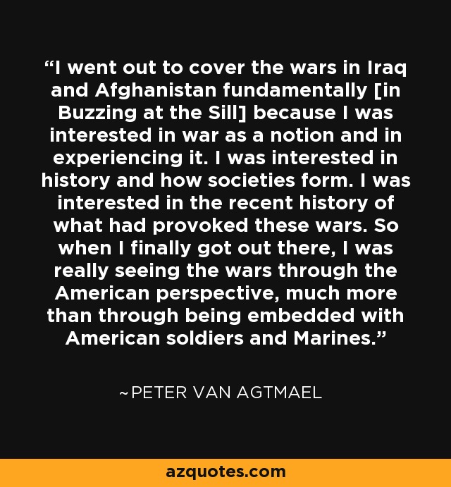 I went out to cover the wars in Iraq and Afghanistan fundamentally [in Buzzing at the Sill] because I was interested in war as a notion and in experiencing it. I was interested in history and how societies form. I was interested in the recent history of what had provoked these wars. So when I finally got out there, I was really seeing the wars through the American perspective, much more than through being embedded with American soldiers and Marines. - Peter van Agtmael
