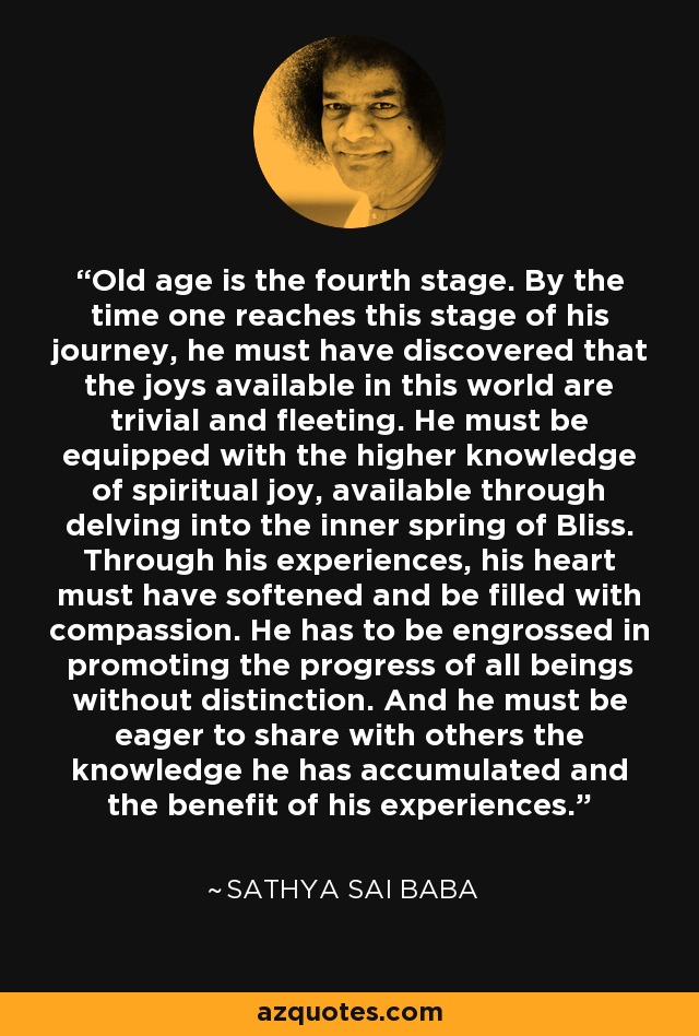 Old age is the fourth stage. By the time one reaches this stage of his journey, he must have discovered that the joys available in this world are trivial and fleeting. He must be equipped with the higher knowledge of spiritual joy, available through delving into the inner spring of Bliss. Through his experiences, his heart must have softened and be filled with compassion. He has to be engrossed in promoting the progress of all beings without distinction. And he must be eager to share with others the knowledge he has accumulated and the benefit of his experiences. - Sathya Sai Baba