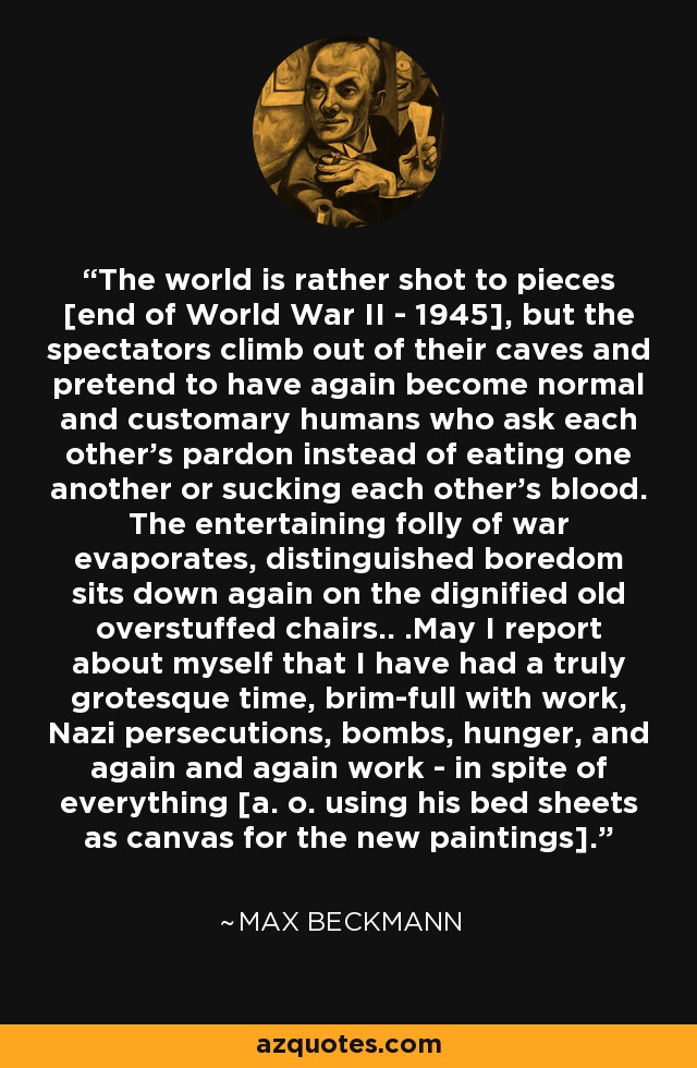 The world is rather shot to pieces [end of World War II - 1945], but the spectators climb out of their caves and pretend to have again become normal and customary humans who ask each other's pardon instead of eating one another or sucking each other's blood. The entertaining folly of war evaporates, distinguished boredom sits down again on the dignified old overstuffed chairs.. .May I report about myself that I have had a truly grotesque time, brim-full with work, Nazi persecutions, bombs, hunger, and again and again work - in spite of everything [a. o. using his bed sheets as canvas for the new paintings]. - Max Beckmann