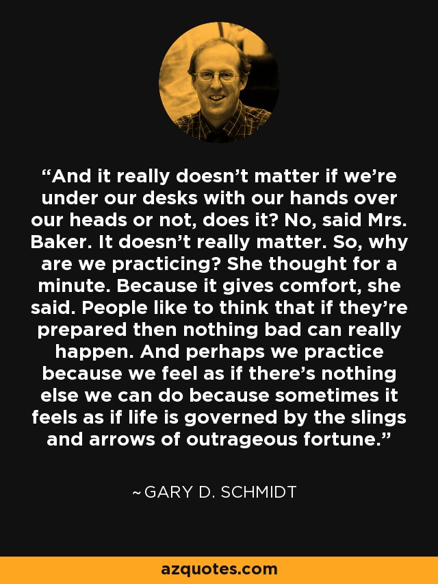 And it really doesn't matter if we're under our desks with our hands over our heads or not, does it? No, said Mrs. Baker. It doesn't really matter. So, why are we practicing? She thought for a minute. Because it gives comfort, she said. People like to think that if they're prepared then nothing bad can really happen. And perhaps we practice because we feel as if there's nothing else we can do because sometimes it feels as if life is governed by the slings and arrows of outrageous fortune. - Gary D. Schmidt