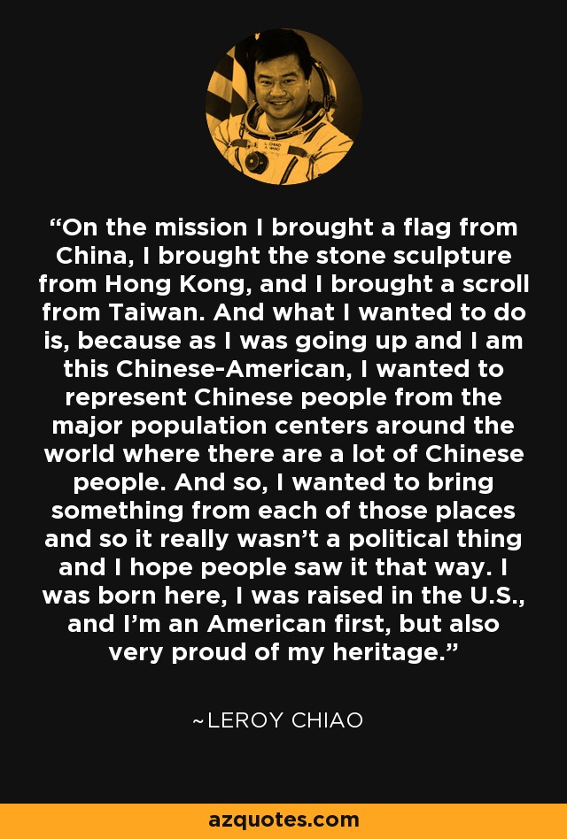 On the mission I brought a flag from China, I brought the stone sculpture from Hong Kong, and I brought a scroll from Taiwan. And what I wanted to do is, because as I was going up and I am this Chinese-American, I wanted to represent Chinese people from the major population centers around the world where there are a lot of Chinese people. And so, I wanted to bring something from each of those places and so it really wasn't a political thing and I hope people saw it that way. I was born here, I was raised in the U.S., and I'm an American first, but also very proud of my heritage. - Leroy Chiao